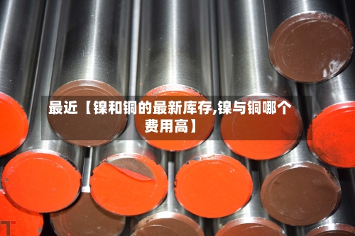 最近【镍和铜的最新库存,镍与铜哪个费用高】