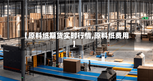 【原料纸期货实时行情,原料纸费用】