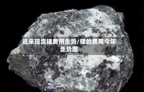 近来现货锑费用走势/锑的费用今年走势图
