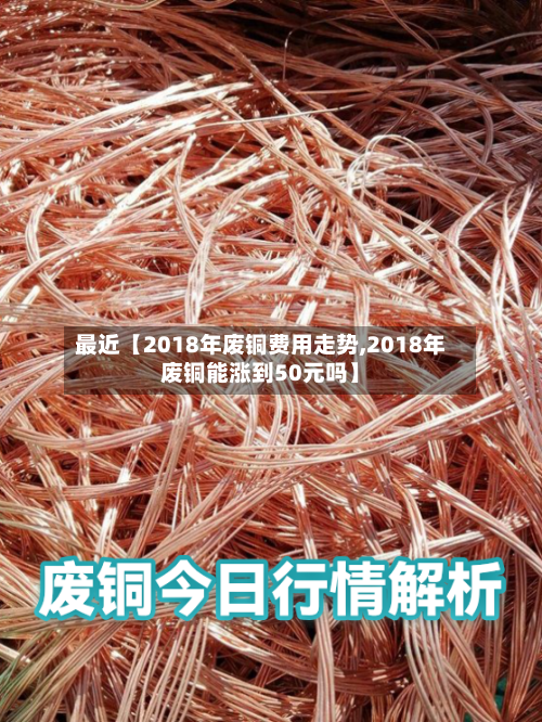 最近【2018年废铜费用走势,2018年废铜能涨到50元吗】