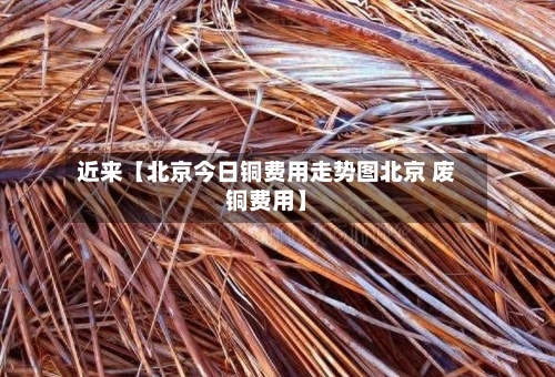 近来【北京今日铜费用走势图北京 废铜费用】-第2张图片