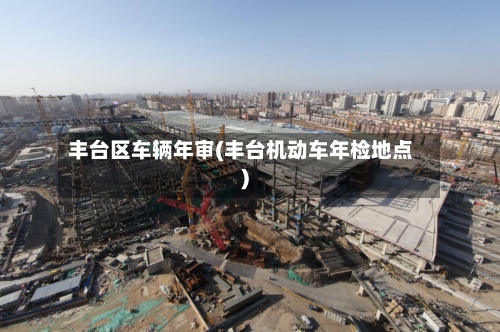 丰台区车辆年审(丰台机动车年检地点)-第3张图片
