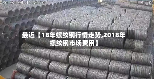 最近【18年螺纹钢行情走势,2018年螺纹钢市场费用】-第3张图片
