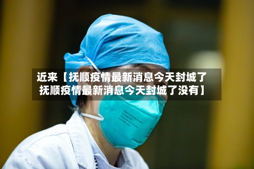 近来【抚顺疫情最新消息今天封城了抚顺疫情最新消息今天封城了没有】-第3张图片