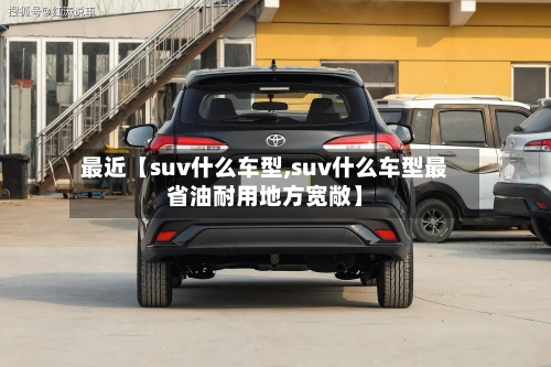 最近【suv什么车型,suv什么车型最省油耐用地方宽敞】