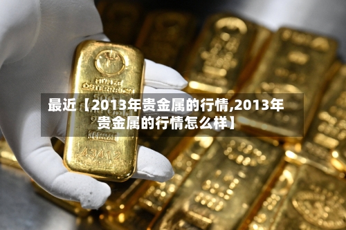 最近【2013年贵金属的行情,2013年贵金属的行情怎么样】-第3张图片