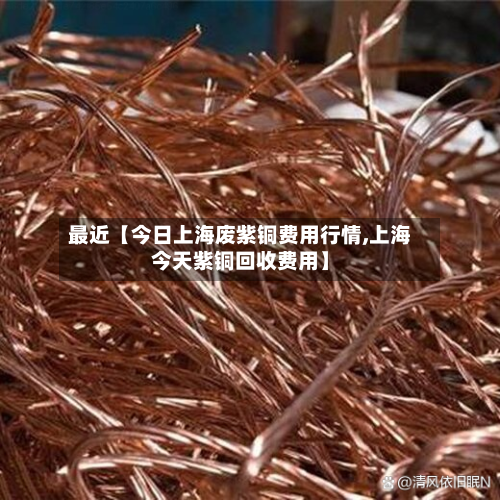 最近【今日上海废紫铜费用行情,上海今天紫铜回收费用】
