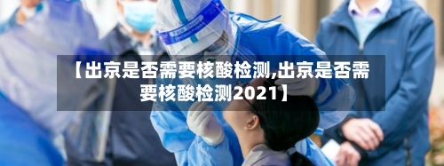 【出京是否需要核酸检测,出京是否需要核酸检测2021】