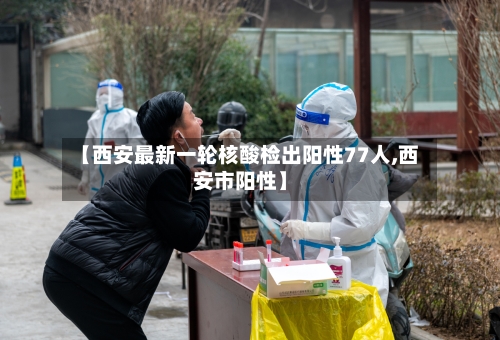 【西安最新一轮核酸检出阳性77人,西安市阳性】
