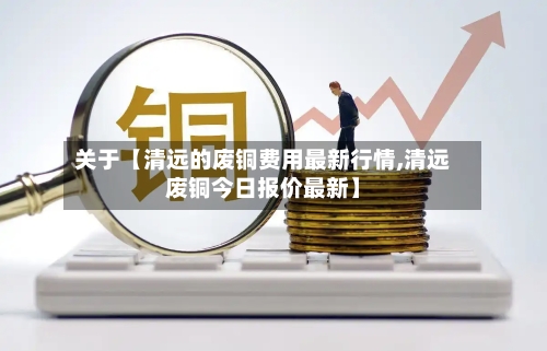 关于【清远的废铜费用最新行情,清远废铜今日报价最新】