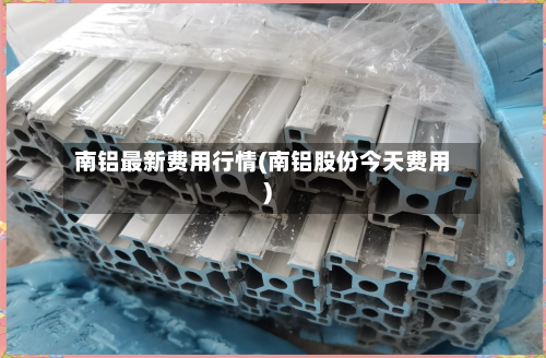 南铝最新费用行情(南铝股份今天费用)
