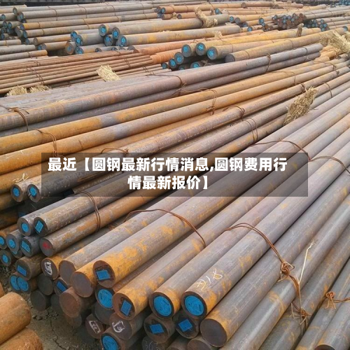 最近【圆钢最新行情消息,圆钢费用行情最新报价】