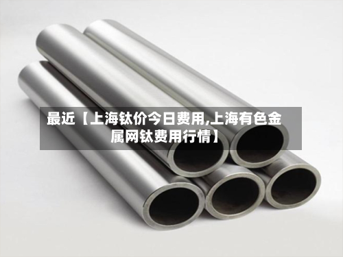 最近【上海钛价今日费用,上海有色金属网钛费用行情】-第2张图片