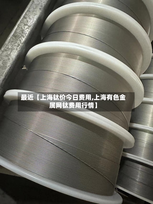 最近【上海钛价今日费用,上海有色金属网钛费用行情】