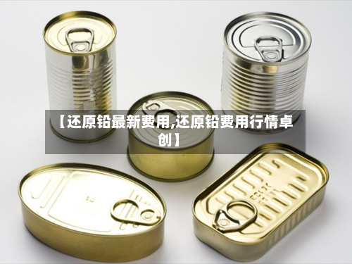 【还原铅最新费用,还原铅费用行情卓创】