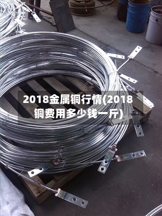2018金属铜行情(2018铜费用多少钱一斤)