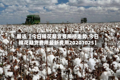 最近【今日棉花期货费用格走势,今日棉花期货费用最新费用20201025】