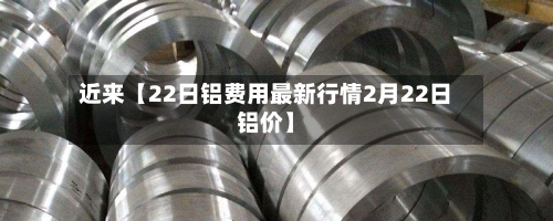 近来【22日铝费用最新行情2月22日铝价】-第2张图片