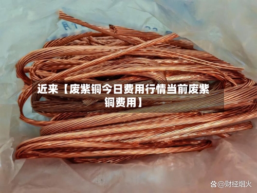 近来【废紫铜今日费用行情当前废紫铜费用】