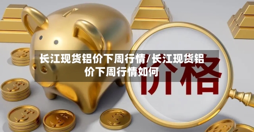长江现货铝价下周行情/长江现货铝价下周行情如何