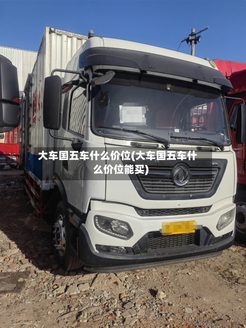 大车国五车什么价位(大车国五车什么价位能买)-第2张图片