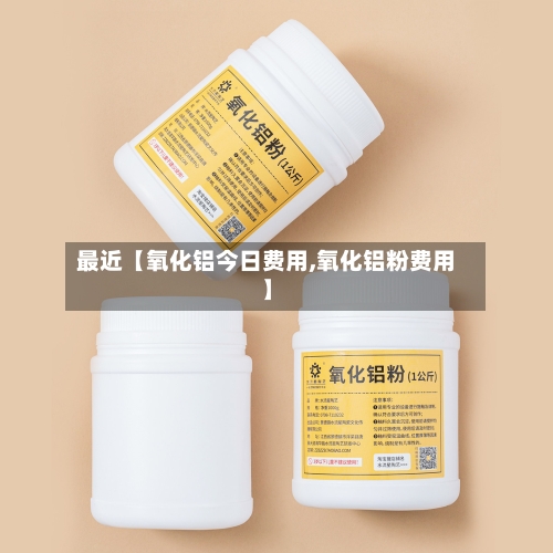 最近【氧化铝今日费用,氧化铝粉费用】-第2张图片