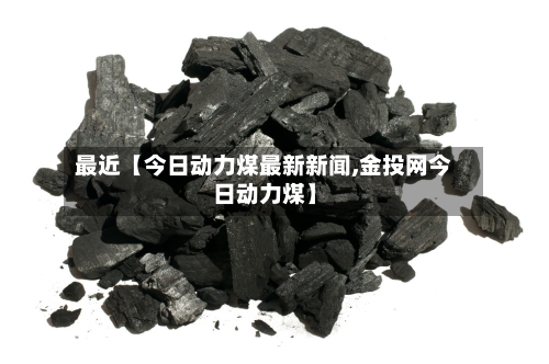 最近【今日动力煤最新新闻,金投网今日动力煤】-第2张图片