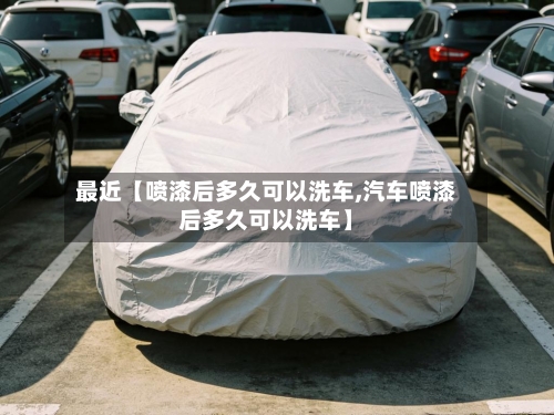 最近【喷漆后多久可以洗车,汽车喷漆后多久可以洗车】-第2张图片