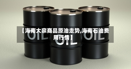 【海南大宗商品原油走势,海南石油费用行情】-第2张图片