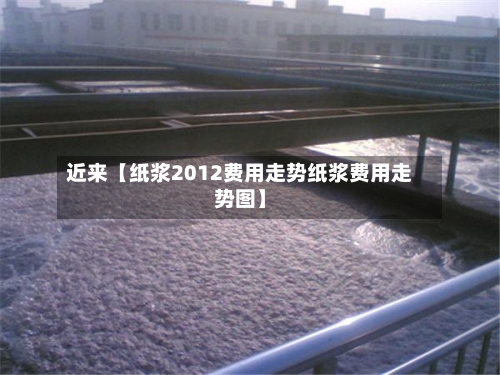 近来【纸浆2012费用走势纸浆费用走势图】-第3张图片
