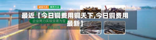 最近【今日铜费用铜天下,今日铜费用最新】