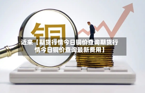 近来【期货行情今日铜价查询期货行情今日铜价查询最新费用】-第2张图片