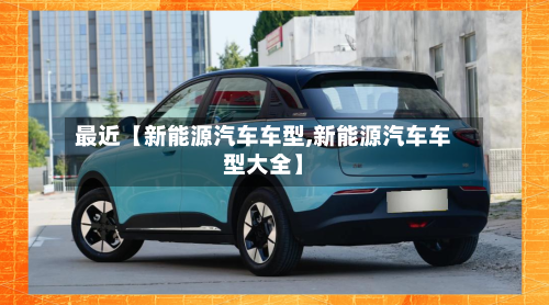 最近【新能源汽车车型,新能源汽车车型大全】