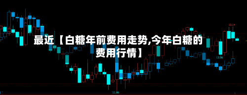 最近【白糖年前费用走势,今年白糖的费用行情】