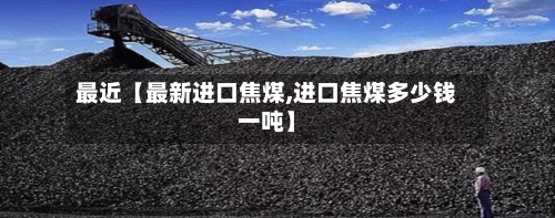 最近【最新进口焦煤,进口焦煤多少钱一吨】