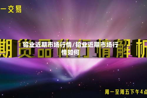 铅业近期市场行情/铅业近期市场行情如何-第2张图片