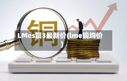 LMes铜3最新价(lme铜均价)-第2张图片