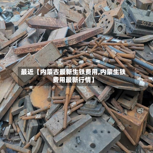 最近【内蒙古最新生铁费用,内蒙生铁费用最新行情】