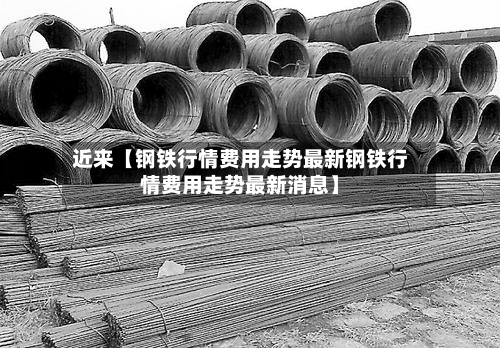近来【钢铁行情费用走势最新钢铁行情费用走势最新消息】