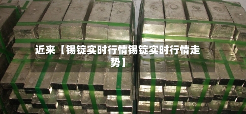近来【锡锭实时行情锡锭实时行情走势】-第2张图片