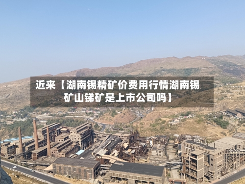 近来【湖南锡精矿价费用行情湖南锡矿山锑矿是上市公司吗】