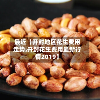 最近【开封地区花生费用走势,开封花生费用最新行情2019】