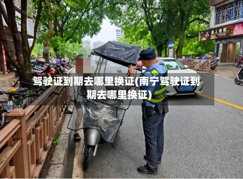 驾驶证到期去哪里换证(南宁驾驶证到期去哪里换证)-第2张图片