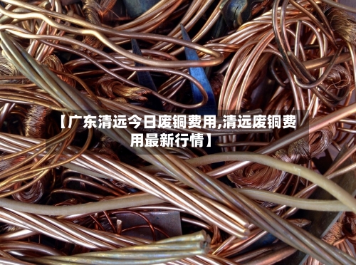 【广东清远今日废铜费用,清远废铜费用最新行情】