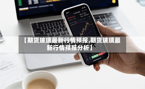 【期货玻璃最新行情预报,期货玻璃最新行情预报分析】