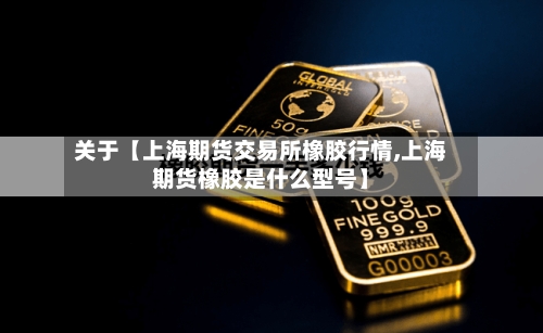 关于【上海期货交易所橡胶行情,上海期货橡胶是什么型号】