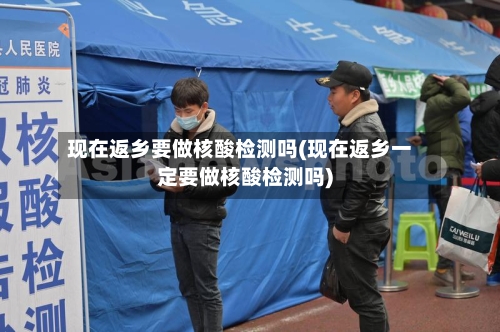 现在返乡要做核酸检测吗(现在返乡一定要做核酸检测吗)-第2张图片