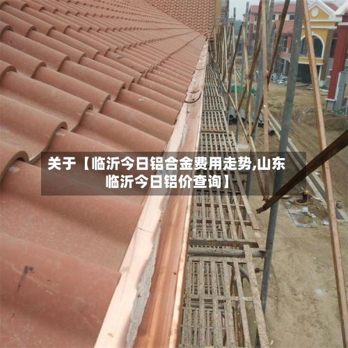 关于【临沂今日铝合金费用走势,山东临沂今日铝价查询】