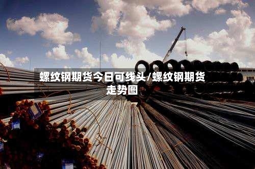 螺纹钢期货今日可线头/螺纹钢期货走势图-第2张图片