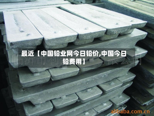 最近【中国铅业网今日铅价,中国今日铅费用】